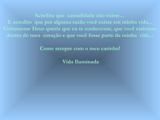 Acredito que casualidade não existe... 
E acredito que por alguma razão você existe em minha vida... 
Certamente Deus queria que eu te conhecesse, que você estivesse 
dentro do meu coração e que você fosse parte da minha vida... 
Conte sempre com o meu carinho! 
Vida Iluminada 
