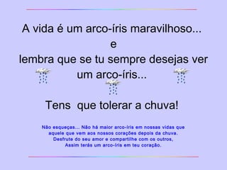 A vida é um arco-íris maravilhoso... 
e 
lembra que se tu sempre desejas ver 
um arco-íris... 
Tens que tolerar a chuva! 
Não esqueças... Não há maior arco-íris em nossas vidas que 
aquele que vem aos nossos corações depois da chuva. 
Desfrute do seu amor e compartilhe com os outros, 
Assim terás um arco-íris em teu coração. 
 