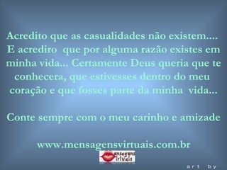 Acredito que as casualidades não existem....  E acrediro  que por alguma razão existes em minha vida... Certamente Deus queria que te conhecera, que estivesses dentro do meu  coração e que fosses parte da minha  vida... Conte sempre com o meu carinho e amizade www.mensagensvirtuais.com.br art by mf 