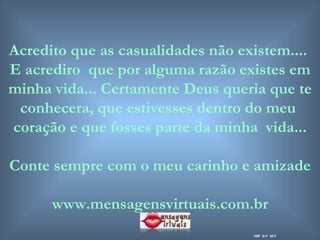 Acredito que as casualidades não existem....  E acrediro  que por alguma razão existes em minha vida... Certamente Deus queria que te conhecera, que estivesses dentro do meu  coração e que fosses parte da minha  vida... Conte sempre com o meu carinho e amizade www.mensagensvirtuais.com.br art by mf 