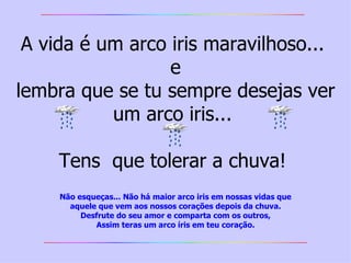 A vida é um arco iris maravilhoso...  e lembra que se tu sempre desejas ver um arco iris...  Tens  que tolerar a chuva!  Não esqueças... Não há maior arco iris em nossas vidas   que aquele que vem aos nossos corações depois da chuva. Desfrute do seu amor e comparta com os outros, Assim teras um arco íris em teu coração. 