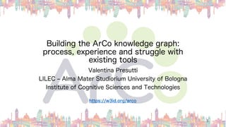 Building the ArCo knowledge graph:
process, experience and struggle with
existing tools
Valentina Presutti
LILEC ‒ Alma Mater Studiorium University of Bologna
Institute of Cognitive Sciences and Technologies
1
https://w3id.org/arco
 