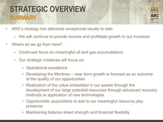 STRATEGIC OVERVIEW
    SUMMARY
•   ARC’s strategy has delivered exceptional results to date
     – We will continue to provide income and profitable growth to our investors
•   Where do we go from here?
     – Continued focus on meaningful oil and gas accumulations
     – Our strategic initiatives will focus on:
         • Operational excellence
         • Developing the Montney – near term growth is forecast as an outcome
           of the quality of our opportunities
         • Realization of the value embedded in our assets through the
           development of our large potential resources through advanced recovery
           methods or application of new technologies
         • Opportunistic acquisitions to add to our meaningful resource play
           presence
         • Maintaining balance sheet strength and financial flexibility
 