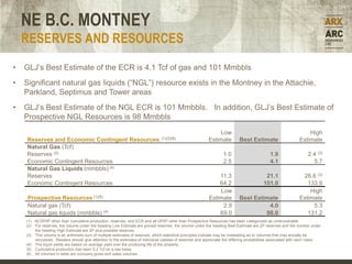 NE B.C. MONTNEY
    RESERVES AND RESOURCES
•   GLJ’s Best Estimate of the ECR is 4.1 Tcf of gas and 101 Mmbbls
•   Significant natural gas liquids (“NGL”) resource exists in the Montney in the Attachie,
    Parkland, Septimus and Tower areas
•   GLJ’s Best Estimate of the NGL ECR is 101 Mmbbls. In addition, GLJ’s Best Estimate of
    Prospective NGL Resources is 98 Mmbbls
                                                                                                              Low                                                 High
    Reserves and Economic Contingent Resources                                  (1)(5)(6)                 Estimate          Best Estimate                     Estimate
    Natural Gas (Tcf)
    Reserves (2)                                                                                                   1.0                       1.9                  2.4 (3)
    Economic Contingent Resources                                                                                  2.5                       4.1                    5.7
    Natural Gas Liquids (mmbbls) (4)
    Reserves                                                                                                  11.3                        21.1                 26.6 (3)
    Economic Contingent Resources                                                                             64.2                       101.0                   133.9
                                                                                                              Low                                                 High
     Prospective Resources (1)(6)                                                                         Estimate          Best Estimate                     Estimate
     Natural gas (Tcf)                                                                                         2.9                    4.0                          5.3
     Natural gas liquids (mmbbls) (4)                                                                         69.0                   98.0                        131.2
    (1) All DPIIP other than cumulative production, reserves, and ECR and all UPIIP other than Prospective Resources has been categorized as unrecoverable.
    (2) For reserves, the volume under the heading Low Estimate are proved reserves, the volume under the heading Best Estimate are 2P reserves and the number under
        the heading High Estimate are 2P plus possible reserves.
    (3) This volume is an arithmetic sum of multiple estimates of reserves, which statistical principles indicate may be misleading as to volumes that may actually be
        recovered. Readers should give attention to the estimates of individual classes of reserves and appreciate the differing probabilities associated with each class.
    (4) The liquid yields are based on average yield over the producing life of the property.
    (5) Cumulative production has been 0.2 Tcf on a raw basis.
    (6) All volumes in table are company gross and sales volumes.
 