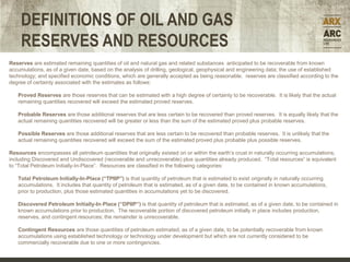 DEFINITIONS OF OIL AND GAS
     RESERVES AND RESOURCES
Reserves are estimated remaining quantities of oil and natural gas and related substances anticipated to be recoverable from known
accumulations, as of a given date, based on the analysis of drilling, geological, geophysical and engineering data; the use of established
technology; and specified economic conditions, which are generally accepted as being reasonable. reserves are classified according to the
degree of certainty associated with the estimates as follows:

   Proved Reserves are those reserves that can be estimated with a high degree of certainty to be recoverable. It is likely that the actual
   remaining quantities recovered will exceed the estimated proved reserves.

   Probable Reserves are those additional reserves that are less certain to be recovered than proved reserves. It is equally likely that the
   actual remaining quantities recovered will be greater or less than the sum of the estimated proved plus probable reserves.

   Possible Reserves are those additional reserves that are less certain to be recovered than probable reserves. It is unlikely that the
   actual remaining quantities recovered will exceed the sum of the estimated proved plus probable plus possible reserves.

Resources encompasses all petroleum quantities that originally existed on or within the earth’s crust in naturally occurring accumulations,
including Discovered and Undiscovered (recoverable and unrecoverable) plus quantities already produced. “Total resources” is equivalent
to “Total Petroleum Initially-In-Place”. Resources are classified in the following categories:

   Total Petroleum Initially-In-Place (“TPIIP”) is that quantity of petroleum that is estimated to exist originally in naturally occurring
   accumulations. It includes that quantity of petroleum that is estimated, as of a given date, to be contained in known accumulations,
   prior to production, plus those estimated quantities in accumulations yet to be discovered.

   Discovered Petroleum Initially-In-Place (“DPIIP”) is that quantity of petroleum that is estimated, as of a given date, to be contained in
   known accumulations prior to production. The recoverable portion of discovered petroleum initially in place includes production,
   reserves, and contingent resources; the remainder is unrecoverable.

                                                                                                                         Forecast
   Contingent Resources are those quantities of petroleum estimated, as of a given date, to be potentially recoverable from known
   accumulations using established technology or technology under development but which are not currently considered to be
   commercially recoverable due to one or more contingencies.
 