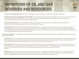 DEFINITIONS OF OIL AND GAS
    RESERVES AND RESOURCES
   Economic Contingent Resources are those contingent resources which are currently economically recoverable.

   Undiscovered Petroleum Initially-In-Place (“UPIIP”) is that quantity of petroleum that is estimated, on a given date, to be contained
   in accumulations yet to be discovered. The recoverable portion of undiscovered petroleum initially in place is referred to as
   “prospective resources” and the remainder as “unrecoverable.”

   Prospective Resources are those quantities of petroleum estimated, as of a given date, to be potentially recoverable from
   undiscovered accumulations by application of future development projects.

   Unrecoverable is that portion of DPIIP and UPIIP quantities which is estimated, as of a given date, not to be recoverable by future
   development projects. A portion of these quantities may become recoverable in the future as commercial circumstances change or
   technological developments occur; the remaining portion may never be recovered due to the physical/chemical constraints represented
   by subsurface interaction of fluids and reservoir rocks.

Uncertainty Ranges are described by the Canadian Oil and Gas Evaluation Handbook as low, best, and high estimates for reserves and
resources as follows:

   Low Estimate: This is considered to be a conservative estimate of the quantity that will actually be recovered. It is likely that the actual
   remaining quantities recovered will exceed the low estimate. If probabilistic methods are used, there should be at least a 90 percent
   probability (P90) that the quantities actually recovered will equal or exceed the low estimate.

   Best Estimate: This is considered to be the best estimate of the quantity that will actually be recovered. It is equally likely that the
   actual remaining quantities recovered will be greater or less than the best estimate. If probabilistic methods are used, there should be
   at least a 50 percent probability (P50) that the quantities actually recovered will equal or exceed the best
   estimate.

   High Estimate: This is considered to be an optimistic estimate of the quantity that will actually be recovered. It is unlikely that the
                                                                                                                              Forecast

   actual remaining quantities recovered will exceed the high estimate. If probabilistic methods are used, there should be at least a 10
   percent probability (P10) that the quantities actually recovered will equal or exceed the high estimate.
 