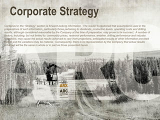 Corporate Strategy
Contained in the “Strategy” section is forward-looking information. The reader is cautioned that assumptions used in the
preparations of such information, particularly those pertaining to dividends, production levels, operating costs and drilling
results, although considered reasonable by the Company at the time of preparation, may prove to be incorrect. A number of
factors, including, but not limited to: commodity prices, reservoir performance, weather, drilling performance and industry
conditions, may cause the actual results achieved to vary from projections, anticipated results or other information provided
herein and the variations may be material. Consequently, there is no representation by the Company that actual results
achieved will be the same in whole or in part as those presented herein.
 