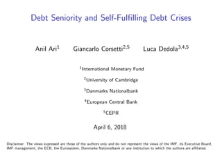 Debt Seniority and Self-Fulﬁlling Debt Crises
Anil Ari1 Giancarlo Corsetti2,5 Luca Dedola3,4,5
1International Monetary Fund
2University of Cambridge
3Danmarks Nationalbank
4European Central Bank
5CEPR
April 6, 2018
Disclaimer: The views expressed are those of the authors only and do not represent the views of the IMF, its Executive Board,
IMF management, the ECB, the Eurosystem, Danmarks Nationalbank or any institution to which the authors are aﬃliated.
 