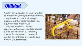 Utilidad
Pueden ser utilizadas en una variedad
de materiales (principalmente en metal,
aunque existen adaptaciones para
plástico, ladrillo, cerámica, teja y en
algunos casos madera), la
configuración de los dientes
dependerá directamente del material
que se desee cortar, su tamaño y
dureza. En el mercado comercial
pueden encontrarse sierras del tipo
manual y automáticas.
 