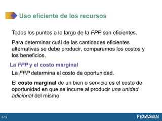 Todos los puntos a lo largo de la FPP son eficientes.
Para determinar cuál de las cantidades eficientes
alternativas se debe producir, comparamos los costos y
los beneficios.
La FPP y el costo marginal
La FPP determina el costo de oportunidad.
El costo marginal de un bien o servicio es el costo de
oportunidad en que se incurre al producir una unidad
adicional del mismo.
Uso eficiente de los recursos
2-19
 
