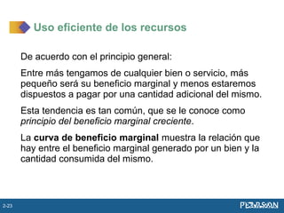 De acuerdo con el principio general:
Entre más tengamos de cualquier bien o servicio, más
pequeño será su beneficio marginal y menos estaremos
dispuestos a pagar por una cantidad adicional del mismo.
Esta tendencia es tan común, que se le conoce como
principio del beneficio marginal creciente.
La curva de beneficio marginal muestra la relación que
hay entre el beneficio marginal generado por un bien y la
cantidad consumida del mismo.
Uso eficiente de los recursos
2-23
 
