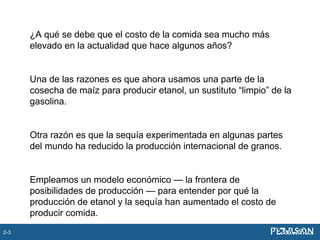 ¿A qué se debe que el costo de la comida sea mucho más
elevado en la actualidad que hace algunos años?
Una de las razones es que ahora usamos una parte de la
cosecha de maíz para producir etanol, un sustituto “limpio” de la
gasolina.
Otra razón es que la sequía experimentada en algunas partes
del mundo ha reducido la producción internacional de granos.
Empleamos un modelo económico — la frontera de
posibilidades de producción — para entender por qué la
producción de etanol y la sequía han aumentado el costo de
producir comida.
2-3
 