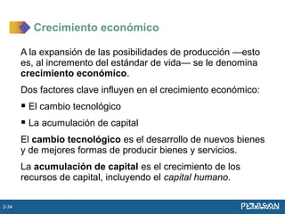 A la expansión de las posibilidades de producción —esto
es, al incremento del estándar de vida— se le denomina
crecimiento económico.
Dos factores clave influyen en el crecimiento económico:
 El cambio tecnológico
 La acumulación de capital
El cambio tecnológico es el desarrollo de nuevos bienes
y de mejores formas de producir bienes y servicios.
La acumulación de capital es el crecimiento de los
recursos de capital, incluyendo el capital humano.
Crecimiento económico
2-34
 