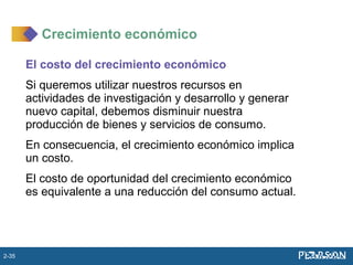 El costo del crecimiento económico
Si queremos utilizar nuestros recursos en
actividades de investigación y desarrollo y generar
nuevo capital, debemos disminuir nuestra
producción de bienes y servicios de consumo.
En consecuencia, el crecimiento económico implica
un costo.
El costo de oportunidad del crecimiento económico
es equivalente a una reducción del consumo actual.
Crecimiento económico
2-35
 