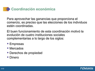 Para aprovechar las ganancias que proporciona el
comercio, es preciso que las elecciones de los individuos
estén coordinadas.
El buen funcionamiento de esta coordinación motivó la
evolución de cuatro instituciones sociales
complementarias a lo largo de los siglos:
 Empresas
 Mercados
 Derechos de propiedad
 Dinero
Coordinación económica
2-52
 