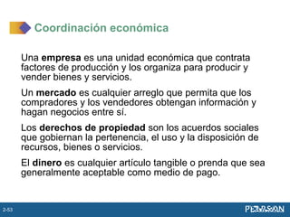 Una empresa es una unidad económica que contrata
factores de producción y los organiza para producir y
vender bienes y servicios.
Un mercado es cualquier arreglo que permita que los
compradores y los vendedores obtengan información y
hagan negocios entre sí.
Los derechos de propiedad son los acuerdos sociales
que gobiernan la pertenencia, el uso y la disposición de
recursos, bienes o servicios.
El dinero es cualquier artículo tangible o prenda que sea
generalmente aceptable como medio de pago.
Coordinación económica
2-53
 