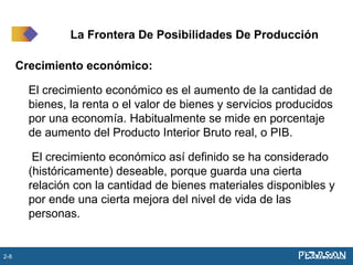 Crecimiento económico:
El crecimiento económico es el aumento de la cantidad de
bienes, la renta o el valor de bienes y servicios producidos
por una economía. Habitualmente se mide en porcentaje
de aumento del Producto Interior Bruto real, o PIB.
El crecimiento económico así definido se ha considerado
(históricamente) deseable, porque guarda una cierta
relación con la cantidad de bienes materiales disponibles y
por ende una cierta mejora del nivel de vida de las
personas.
La Frontera De Posibilidades De Producción
2-8
 