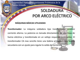 MÁQUINAS BÁSICAS UTILIZADAS
Transformador: La máquina soldadora tipo transformador produce
corriente alterna. La potencia es tomada directamente de una línea de
fuerza eléctrica y transformada en un voltaje requerido para soldar. El
transformador CA mas sencillo tiene una bobina primaria y una bobina
secundaria con un ajuste para regular la salida de corriente.
SOLDADURA
POR ARCO ELÉCTRICO
 