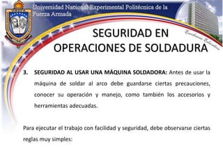 3. SEGURIDAD AL USAR UNA MÁQUINA SOLDADORA: Antes de usar la
máquina de soldar al arco debe guardarse ciertas precauciones,
conocer su operación y manejo, como también los accesorios y
herramientas adecuadas.
Para ejecutar el trabajo con facilidad y seguridad, debe observarse ciertas
reglas muy simples:
SEGURIDAD EN
OPERACIONES DE SOLDADURA
 