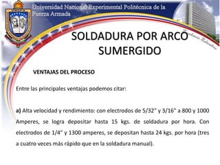 SOLDADURA POR ARCO
SUMERGIDO
VENTAJAS DEL PROCESO
Entre las principales ventajas podemos citar:
a) Alta velocidad y rendimiento: con electrodos de 5/32" y 3/16" a 800 y 1000
Amperes, se logra depositar hasta 15 kgs. de soldadura por hora. Con
electrodos de 1/4" y 1300 amperes, se depositan hasta 24 kgs. por hora (tres
a cuatro veces más rápido que en la soldadura manual).
 