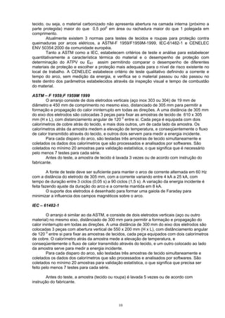 tecido, ou seja, o material carbonizado não apresenta abertura na camada interna (próximo a
parte protegida) maior do que 0,5 pol2
em área ou rachadura maior do que 1 polegada em
comprimento.
Atualmente existem 3 normas para testes de tecidos e roupas para proteção contra
queimaduras por arcos elétricos, a ASTM-F 1959/F1959M-1999, IEC-61482-1 e CENELEC
ENV 50354:2000 da comunidade européia.
Tanto a ASTM como a IEC, estabelecem critérios de teste e análise para estabelecer
quantitativamente a característica térmica do material e o desempenho de proteção com
determinação do ATPV ou EBT assim permitindo comparar o desempenho de diferentes
materiais de proteção e escolher a proteção mais adequada para o nível de risco existente no
local de trabalho. A CENELEC estabelece critério de teste qualitativo definindo a corrente e
tempo do arco, sem medição da energia, e verifica se o material passou ou não passou no
teste dentro dos parâmetros estabelecidos através da inspeção visual e tempo de combustão
do material.
ASTM – F 1959;F 1959M 1999
O arranjo consiste de dois eletrodos verticais (aço inox 303 ou 304) de 19 mm de
diâmetro e 450 mm de comprimento no mesmo eixo, distanciado de 305 mm para permitir a
formação e propagação do calor ininterrupto em todas as direções. A uma distância de 305 mm
do eixo dos eletrodos são colocadas 3 peças para fixar as amostras de tecido de 610 x 305
mm (H x L), com distanciamento angular de 120 0
entre si. Cada peça é equipada com dois
calorímetros de cobre atrás do tecido, e mais dois outros, um de cada lado da amostra. Os
calorímetros atrás da amostra medem a elevação de temperatura, e conseqüentemente o fluxo
de calor transmitido através do tecido, e outros dois servem para medir a energia incidente.
Para cada disparo do arco, são testadas três amostras de tecido simultaneamente e
coletados os dados dos calorímetros que são processados e analisados por softwares. São
coletados no mínimo 20 amostras para validação estatística, o que significa que é necessário
pelo menos 7 testes para cada série.
Antes do teste, a amostra de tecido é lavada 3 vezes ou de acordo com instrução do
fabricante.
A fonte de teste deve ser suficiente para manter o arco de corrente alternada em 60 Hz
com a distância do eletrodo de 305 mm, com a corrente variando entre 4 kA a 25 kA, com
tempo de duração entre 3 ciclos (0,05 s) a 90 ciclos (1,5 s). A variação da energia incidente é
feita fazendo ajuste da duração do arco e a corrente mantida em 8 kA.
O suporte dos eletrodos é desenhado para formar uma gaiola de Faraday para
minimizar a influencia dos campos magnéticos sobre o arco.
IEC – 61482-1
O arranjo é similar ao da ASTM, e consiste de dois eletrodos verticais (aço ou outro
material) no mesmo eixo, distânciado de 300 mm para permitir a formação e propagação do
calor ininterrupto em todas as direções. A uma distância de 300 mm do eixo dos eletrodos são
colocadas 3 peças com abertura vertical de 550 x 200 mm (H x L), com distânciamento angular
de 120 0
entre si para fixar as amostras de tecidos, cada peça equipados com dois calorímetros
de cobre. O calorímetro atrás da amostra mede a elevação de temperatura, e
conseqüentemente o fluxo de calor transmitido através do tecido, e um outro colocado ao lado
da amostra serve para medir a energia incidente.
Para cada disparo do arco, são testadas três amostras de tecido simultaneamente e
coletados os dados dos calorímetros que são processados e analisados por softwares. São
coletados no mínimo 20 amostras para validação estatística, o que significa que precisa ser
feito pelo menos 7 testes para cada série.
Antes do teste, a amostra (tecido ou roupa) é lavada 5 vezes ou de acordo com
instrução do fabricante.
10
 