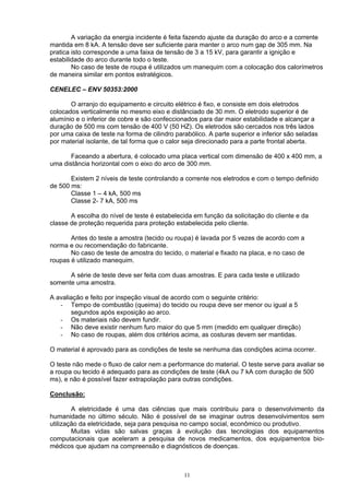 A variação da energia incidente é feita fazendo ajuste da duração do arco e a corrente
mantida em 8 kA. A tensão deve ser suficiente para manter o arco num gap de 305 mm. Na
pratica isto corresponde a uma faixa de tensão de 3 a 15 kV, para garantir a ignição e
estabilidade do arco durante todo o teste.
No caso de teste de roupa é utilizados um manequim com a colocação dos calorímetros
de maneira similar em pontos estratégicos.
CENELEC – ENV 50353:2000
O arranjo do equipamento e circuito elétrico é fixo, e consiste em dois eletrodos
colocados verticalmente no mesmo eixo e distânciado de 30 mm. O eletrodo superior é de
alumínio e o inferior de cobre e são confeccionados para dar maior estabilidade e alcançar a
duração de 500 ms com tensão de 400 V (50 HZ). Os eletrodos são cercados nos três lados
por uma caixa de teste na forma de cilindro parabólico. A parte superior e inferior são seladas
por material isolante, de tal forma que o calor seja direcionado para a parte frontal aberta.
Faceando a abertura, é colocado uma placa vertical com dimensão de 400 x 400 mm, a
uma distância horizontal com o eixo do arco de 300 mm.
Existem 2 níveis de teste controlando a corrente nos eletrodos e com o tempo definido
de 500 ms:
Classe 1 – 4 kA, 500 ms
Classe 2- 7 kA, 500 ms
A escolha do nível de teste é estabelecida em função da solicitação do cliente e da
classe de proteção requerida para proteção estabelecida pelo cliente.
Antes do teste a amostra (tecido ou roupa) é lavada por 5 vezes de acordo com a
norma e ou recomendação do fabricante.
No caso de teste de amostra do tecido, o material e fixado na placa, e no caso de
roupas é utilizado manequim.
A série de teste deve ser feita com duas amostras. E para cada teste e utilizado
somente uma amostra.
A avaliação e feito por inspeção visual de acordo com o seguinte critério:
- Tempo de combustão (queima) do tecido ou roupa deve ser menor ou igual a 5
segundos após exposição ao arco.
- Os materiais não devem fundir.
- Não deve existir nenhum furo maior do que 5 mm (medido em qualquer direção)
- No caso de roupas, além dos critérios acima, as costuras devem ser mantidas.
O material é aprovado para as condições de teste se nenhuma das condições acima ocorrer.
O teste não mede o fluxo de calor nem a performance do material. O teste serve para avaliar se
a roupa ou tecido é adequado para as condições de teste (4kA ou 7 kA com duração de 500
ms), e não é possível fazer extrapolação para outras condições.
Conclusão:
A eletricidade é uma das ciências que mais contribuiu para o desenvolvimento da
humanidade no último século. Não é possível de se imaginar outros desenvolvimentos sem
utilização da eletricidade, seja para pesquisa no campo social, econômico ou produtivo.
Muitas vidas são salvas graças à evolução das tecnologias dos equipamentos
computacionais que aceleram a pesquisa de novos medicamentos, dos equipamentos bio-
médicos que ajudam na compreensão e diagnósticos de doenças.
11
 