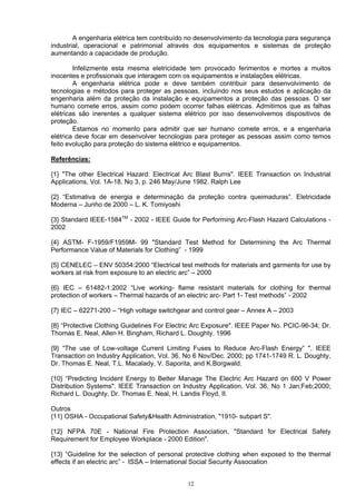 A engenharia elétrica tem contribuído no desenvolvimento da tecnologia para segurança
industrial, operacional e patrimonial através dos equipamentos e sistemas de proteção
aumentando a capacidade de produção.
Infelizmente esta mesma eletricidade tem provocado ferimentos e mortes a muitos
inocentes e profissionais que interagem com os equipamentos e instalações elétricas.
A engenharia elétrica pode e deve também contribuir para desenvolvimento de
tecnologias e métodos para proteger as pessoas, incluindo nos seus estudos e aplicação da
engenharia além da proteção da instalação e equipamentos a proteção das pessoas. O ser
humano comete erros, assim como podem ocorrer falhas elétricas. Admitimos que as falhas
elétricas são inerentes a qualquer sistema elétrico por isso desenvolvemos dispositivos de
proteção.
Estamos no momento para admitir que ser humano comete erros, e a engenharia
elétrica deve focar em desenvolver tecnologias para proteger as pessoas assim como temos
feito evolução para proteção do sistema elétrico e equipamentos.
Referências:
{1} "The other Electrical Hazard: Electrical Arc Blast Burns". IEEE Transaction on Industrial
Applications, Vol. 1A-18, No 3, p. 246 May/June 1982. Ralph Lee
{2} “Estimativa de energia e determinação da proteção contra queimaduras”. Eletricidade
Moderna – Junho de 2000 – L. K. Tomiyoshi
{3} Standard IEEE-1584TM
- 2002 - IEEE Guide for Performing Arc-Flash Hazard Calculations -
2002
{4} ASTM- F-1959/F1959M- 99 "Standard Test Method for Determining the Arc Thermal
Performance Value of Materials for Clothing” - 1999
{5} CENELEC – ENV 50354:2000 “Electrical test methods for materials and garments for use by
workers at risk from exposure to an electric arc” – 2000
{6} IEC – 61482-1:2002 “Live working- flame resistant materials for clothing for thermal
protection of workers – Thermal hazards of an electric arc- Part 1- Test methods” - 2002
{7} IEC – 62271-200 – “High voltage switchgear and control gear – Annex A – 2003
{8} “Protective Clothing Guidelines For Electric Arc Exposure". IEEE Paper No. PCIC-96-34; Dr.
Thomas E. Neal, Allen H. Bingham, Richard L. Doughty. 1996
{9} “The use of Low-voltage Current Limiting Fuses to Reduce Arc-Flash Energy” ". IEEE
Transaction on Industry Application, Vol. 36, No 6 Nov/Dec. 2000; pp 1741-1749 R. L. Doughty,
Dr. Thomas E. Neal, T.L. Macalady, V. Saporita, and K.Borgwald.
{10} “Predicting Incident Energy to Better Manage The Electric Arc Hazard on 600 V Power
Distribution Systems". IEEE Transaction on Industry Application, Vol. 36, No 1 Jan;Feb;2000;
Richard L. Doughty, Dr. Thomas E. Neal, H. Landis Floyd, II.
Outros
{11} OSHA - Occupational Safety&Health Administration, "1910- subpart S".
{12} NFPA 70E - National Fire Protection Association, "Standard for Electrical Safety
Requirement for Employee Workplace - 2000 Edition".
{13} “Guideline for the selection of personal protective clothing when exposed to the thermal
effects if an electric arc” - ISSA – International Social Security Association
12
 