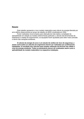 Resumo
Este trabalho apresenta o novo modelo matemático para cálculo da energia liberada por
arco elétrico desenvolvida por grupo de trabalho do IEEE e publicada em 2002.
Foram realizados novos ensaios para obtenção de mais dados e ampliação da
aplicabilidade em relação ao modelo anteriormente publicado e, através das ferramentas de
estatísticas e análise de experimentos, as equações foram ajustadas para obter maior precisão
e dentro das variações aceitáveis.
O calculo da energia do arco é um estudo de análise de risco de segurança, e
assim como todos os cálculos de engenharia devem ser realizados por profissionais
habilitados. O resultado dos cálculos pela simples utilização da fórmula não reflete o
nível de energia existente. Todos os parâmetros devem ser analisados assim como a
aplicabilidade do modelo matemático na respectiva instalação.
2
 