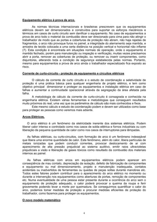 Equipamento elétrico à prova de arco.
As normas técnicas internacionais e brasileiras prescrevem que os equipamentos
elétricos devem ser dimensionados e construídos para suportar os esforços mecânicos e
térmicos em casos de curto circuito sem danificar o equipamento. No caso de equipamentos a
prova de arco todo o material da combustão deve ser direcionado para cima para não atingir o
trabalhador de modo que as portas e coberturas de proteção não abram, não haja rajadas de
fragmentos, o arco não provoque furos no painel, a integridade do aterramento seja mantida, e
amostra de tecido colocada a uma certa distância na posição vertical e horizontal não inflame
(7). Esta condição é encontrada em situações normais de operação, onde o equipamento é
mantido fechado, porém para manutenção ou inspeção e verificação, muitas vezes precisamos
abrir a porta, remover as coberturas de proteção, ou remover ou inserir componentes, como
disjuntores, alterando toda a condição de segurança estabelecida pelas normas. Portanto,
mesmo para equipamentos a prova de arco ainda o trabalhador especializado fica exposto ao
risco.
Corrente de curto-circuito - proteção de equipamento e circuitos elétricos
O cálculo da corrente de curto circuito e o estudo de coordenação e seletividade de
proteção é uma prática básica para qualquer engenharia de projeto elétrico, e tem como
objetivo principal dimensionar e proteger os equipamentos e instalação elétrica em caso de
falhas e aumentar a continuidade operacional através da segregação da área afetada pela
falha.
A metodologia de cálculo da corrente de curto-circuito é consagrada e conhecida na
engenharia elétrica. Existem várias ferramentas e metodologias que conseguem resultados
muito próximos do real, uma vez que os parâmetros de cálculo são mais conhecidos e fixos.
Este mesmo cálculo e estudo de coordenação podem e devem ser utilizados como base
para proteger as pessoas como veremos mais adiante.
Arcos Elétricos.
O arco elétrico é um fenômeno da eletricidade inerente dos sistemas elétricos. Podem
liberar calor intenso e controlado como nos casos de solda elétrica e fornos industriais ou com
liberação de pequena quantidade de calor como nos casos de interruptores para lâmpadas.
As falhas elétricas, ou curto-circuitos, com formação de arco é um fenômeno indesejável
que libera uma enorme quantidade de calor. Este fenômeno, além do calor, libera partículas de
metais ionizadas que podem conduzir correntes, provocar deslocamento de ar com
aparecimento de alta pressão prejudicial ao sistema auditivo, emitir raios ultravioletas
prejudiciais a visão e liberação de gases tóxicos como resultado da combustão dos materiais
internos ao painel.
As falhas elétricas com arcos em equipamentos elétricos podem aparecer em
conseqüência de mau contato, depreciação da isolação, defeito de fabricação de componentes
e equipamento ou mal dimensionamento, projeto e manutenção inadequada, contatos
acidentais ou inadvertidos de ferramentas ou quedas de peças soltas durante manobras etc.
Todos estes fatores podem contribuir para o aparecimento do arco elétrico no momento ou
durante a intervenção nos equipamentos como aberturas de portas, remoção de componentes
etc. Numa eventualidade de uma pessoa estar presente durante a ocorrência do arco sem o
equipamento de proteção adequado, o calor poderá provocar a queima da roupa e ferir
gravemente podendo levar a morte por queimadura. Se conseguirmos quantificar o calor do
arco, podemos tomar medidas de proteção e procurar medidas eficientes de proteção do
trabalhador, como fazemos para proteger os equipamentos.
O novo modelo matemático
4
 
