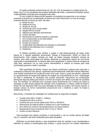 O modelo publicado anteriormente (2), (8), (9), (10), foi baseado no modelo teórico de
Ralph Lee (1) e nos resultados dos ensaios realizados até então, e apresenta limitações quanto
à aplicabilidade e precisão para situações mais reais.
O novo modelo foi desenvolvido baseado na avaliação de engenharia e nos ensaios
anteriores e levando em consideração os fatores que mais influenciam no nível de energia
incidente liberado na forma de calor, são eles:
a) tempo do arco
b) distância do arco
c) tensão do circuito
d) corrente de curto circuito sólido
e) relação X/R do circuito
f) distância dos eletrodos (barramento)
g) número de fases
h) aterramento do sistema (isolado ou aterrado)
i) arco enclausurado ou em área aberta
j) tamanho do invólucro
k) formato do invólucro
l) configuração dos eletrodos (em triangulo ou alinhados)
m) distância dos eletrodos com o invólucro
n) freqüência.
O método escolhido para verificar e avaliar o inter-relacionamento de todos estes
fatores foi o método estatístico denominado “Design of Experiments” (DOE) ou Plano de
Experimentos. Este método consiste em obter os dados (energia incidente), através de
ensaios, para cada combinação dos fatores, alterando os respectivos valores de uma forma
organizada e preestabelecida. A maneira ideal seria estabelecer a máxima faixa de variação de
cada fator, selecionar um ou mais pontos intermediários e realizar os ensaios para cada
combinação possível e medir o resultado.
Pela quantidade de fatores, mesmo que fossem escolhidos 3 valores para cada fator e
analisasse a influencia dos demais, significaria aproximadamente 4.800.000 ensaios diferentes,
uma missão impraticável em função do tempo e de custo. Assim o grupo de estudos, utilizando
os conhecimentos de engenharia elétrica em relação ao comportamento do arco, metodologia
do DOE e analisando os resultados dos ensaios anteriores, fracionaram as combinações
eliminando algumas delas para reduzir o número de ensaios sem afetar a precisão do resultado
final. Por exemplo, foi verificado que a energia variava linearmente com o tempo em todas as
situações e o fator tempo poderia ser utilizado como multiplicador no cálculo, então foi fixado o
tempo de 0,20 segundos (200 ms) para realização de todos os ensaios. Da mesma maneira, a
energia variava na forma inversamente proporcional com a distância e assim foi fixada a
distância de 610 mm.
Resumindo, o resultado da modelagem foi validado para as seguintes condições:
• Tensão entre 208 e 15.000 V – trifásico
• Freqüência de 50 hz e 60 hz
• Corrente de curto circuito sólido entre 700 A e 106.000 A
• Aterramento de sistema sólido e isolado com e sem resistência
• Arco dentro do invólucro de equipamentos e em locais abertos
• Espaçamento entre condutores entre 13 mm e 152mm
• Curtos circuitos trifásicos.
Para situações fora destas condições é recomendado o uso do modelo teórico de Ralph
Lee (1), enquanto não forem realizados para estas situações.
Definidos os principais fatores e suas respectivas faixa de variação a ser consideradas e
definidos os valores e combinações para ensaios, o grupo procurou um modelo matemático
5
 