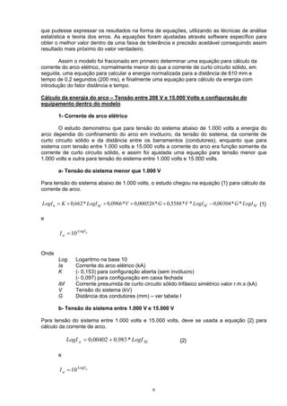que pudesse expressar os resultados na forma de equações, utilizando as técnicas de análise
estatística e teoria dos erros. As equações foram ajustadas através software específico para
obter o melhor valor dentro de uma faixa de tolerância e precisão aceitável conseguindo assim
resultado mais próximo do valor verdadeiro.
Assim o modelo foi fracionado em primeiro determinar uma equação para cálculo da
corrente do arco elétrico, normalmente menor do que a corrente de curto circuito sólido, em
seguida, uma equação para calcular a energia normalizada para a distância de 610 mm e
tempo de 0,2 segundos (200 ms), e finalmente uma equação para cálculo da energia com
introdução do fator distância e tempo.
Cálculo da energia do arco – Tensão entre 208 V e 15.000 Volts e configuração do
equipamento dentro do modelo
1- Corrente de arco elétrico
O estudo demonstrou que para tensão do sistema abaixo de 1.000 volts a energia do
arco dependia do confinamento do arco em invólucro, da tensão do sistema, da corrente de
curto circuito sólido e da distância entre os barramentos (condutores), enquanto que para
sistema com tensão entre 1.000 volts e 15.000 volts a corrente do arco era função somente da
corrente de curto circuito sólido, e assim foi ajustada uma equação para tensão menor que
1.000 volts e outra para tensão do sistema entre 1.000 volts e 15.000 volts.
a- Tensão do sistema menor que 1.000 V
Para tensão do sistema abaixo de 1.000 volts, o estudo chegou na equação {1} para cálculo da
corrente de arco.
bfbfbf LogIGLogIVGVLogIKLogI **00304,0**5588,0*000526,0*0966,0*662,0a −++++= {1}
e
aLogI
aI 10=
Onde
Log Logaritmo na base 10
Ia Corrente do arco elétrico (kA)
K (- 0,153) para configuração aberta (sem invólucro)
(- 0,097) para configuração em caixa fechada
Ibf Corrente presumida de curto circuito sólido trifásico simétrico valor r.m.s (kA)
V Tensão do sistema (kV)
G Distância dos condutores (mm) – ver tabela I
b- Tensão do sistema entre 1.000 V e 15.000 V
Para tensão do sistema entre 1.000 volts e 15.000 volts, deve se usada a equação {2} para
cálculo da corrente de arco.
bfa LogILogI *983,000402,0 += {2}
e
aLogI
aI 10=
6
 