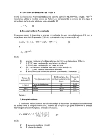 c- Tensão do sistema acima de 15.000 V
Como os ensaios não foram realizados para sistema acima de 15.000 Volts, o IEEE –1584TM
recomenda utilizar o modelo teórico de Ralph Lee, considerando a corrente de arco igual à
corrente de curto circuito sólido ou seja a equação {3}
{3}bfa II =
2- Energia Incidente Normalizada
O segundo passo é determinar a energia normalizada do arco para distância de 610 mm e
duração do arco de 0,2 segundos (200 ms), cujo estudo chegou na equação {4}
GLogIKKLogE an *0011,0*081,121 +++= {4}
e
nLogE
nE 10=
Onde:
En energia incidente (J/cm2) para tempo de 200 ms e distância de 610 mm.
K1 (- 0,792) para configuração aberta (sem invólucro)
(- 0,555) para configuração em caixa fechada
K2 ( 0 ) para sistema isolado e aterrado por alta resistência
(- 0,113) para sistema solidamente aterrado
G É a distância dos condutores em mm (barramento) – ver tabela (1)
Tensão do
sistema (kV)
Tipo de equipamento
Distância típica dos
condutores/barramentos
(mm)
Expoente
de
distância x
Painel de distribuição 32 1,473
CCM 25 1,641
>1-5 Paineis 13-102 0,973
>5 - 15 Paineis 153 0,973
0,208 - 1
Tabela I
3. Energia Incidente
E finalmente introduziram-se as variáveis tempo e distância e os respectivos coeficientes
de ajuste sobre a energia normalizada, obtendo se a equação {5} para determinar a energia
liberada pelo arco em função da energia normalizada.














= x
x
nf
D
t
ECE
610
*
2,0
***184,4 {5}
Onde
E É a energia incidente (J/cm2)
Cf É o fator de cálculo
7
 