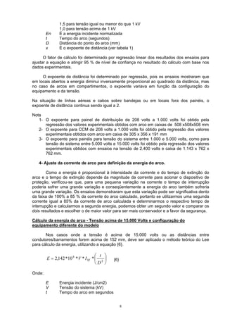 1,5 para tensão igual ou menor do que 1 kV
1,0 para tensão acima de 1 kV
En É a energia incidente normalizada
t Tempo do arco (segundos)
D Distância do ponto do arco (mm)
x É o expoente de distância (ver tabela 1)
O fator de cálculo foi determinado por regressão linear dos resultados dos ensaios para
ajustar a equação e atingir 95 % de nível de confiança no resultado do cálculo com base nos
dados experimentais.
O expoente de distância foi determinado por regressão, pois os ensaios mostraram que
em locais abertos a energia diminui inversamente proporcional ao quadrado da distância, mas
no caso de arcos em compartimentos, o expoente variava em função da configuração do
equipamento e da tensão.
Na situação de linhas aéreas e cabos sobre bandejas ou em locais fora dos painéis, o
expoente de distância continua sendo igual a 2.
Nota
1- O expoente para painel de distribuição de 208 volts a 1.000 volts foi obtido pela
regressão dos valores experimentais obtidos com arco em caixas de 508 x508x508 mm
2- O expoente para CCM de 208 volts a 1.000 volts foi obtido pela regressão dos valores
experimentais obtidos com arco em caixa de 305 x 356 x 191 mm
3- O expoente para painéis para tensão do sistema entre 1.000 e 5.000 volts, como para
tensão do sistema entre 5.000 volts e 15.000 volts foi obtido pela regressão dos valores
experimentais obtidos com ensaios na tensão de 2.400 volts e caixa de 1.143 x 762 x
762 mm.
4- Ajuste da corrente de arco para definição da energia do arco.
Como a energia é proporcional à intensidade da corrente e do tempo de extinção do
arco e o tempo de extinção depende da magnitude da corrente para acionar o dispositivo de
proteção, verificou-se que, para uma pequena variação na corrente o tempo de interrupção
poderia sofrer uma grande variação e conseqüentemente a energia do arco também sofreria
uma grande variação. Os ensaios demonstraram que esta variação pode ser significativa dento
da faixa de 100% a 85 % da corrente do arco calculado, portanto se utilizarmos uma segunda
corrente igual a 85% da corrente de arco calculada e determinarmos o respectivo tempo de
interrupção e calcularmos a segunda energia, podemos obter um segundo valor e comparar os
dois resultados e escolher o de maior valor para ser mais conservador e a favor da segurança.
Cálculo da energia do arco - Tensão acima de 15.000 Volts e configuração do
equipamento diferente do modelo
Nos casos onde a tensão é acima de 15.000 volts ou as distâncias entre
condutores/barramentos forem acima de 152 mm, deve ser aplicado o método teórico do Lee
para cálculo da energia, utilizando a equação {6}.






= 2
6
***10*142,2
D
t
IVE bf {6}
Onde:
E Energia incidente (J/cm2)
V Tensão do sistema (kV)
t Tempo do arco em segundos
8
 