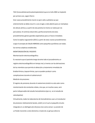 TAVI (transcatheteraorticvalveimplantation) que en el año 2002 se implantó
por primera vez, según Cherro
Este nuevo procedimiento marcó un gran salto cualitativo ya que
anteriormente se debía recurrir a una cirugía a cielo abierto para un reemplazo
de válvula aórtica y a partir de esta práctica lo mismo se realiza por vía
percutánea. El continúo desarrollo y perfeccionamiento de estos
procedimientos genera grandes expectativas para un futuro inmediato.
Como lo explica Leguizamón (2011) a partir de estos nuevos procedimientos
surge el concepto de SALAS HIBRIDAS como pequeños quirófanos con todas
las normas asépticas establecidas.
MONITORIZACIÓN DEL PACIENTE
Monitorización electrocardiográfica:
Es necesario que el paciente tenga durante todo el procedimiento un
registro electrocardiográfico en tiempo real, al menos con las derivaciones
de los miembros que permita la detección y tratamiento inmediato de
bradiarritmias y taquiarritmias, que se pueden producir como
complicaciones durante el cateterismo.8
Medición de presiones:
El registro de presiones durante el cateterismo tendrá no solo valor como
monitorización de constantes vitales, sino que, en muchos casos, será
parte indispensable del estudio hemodinámico (por ej.: en el estudio de
valvulopatias)
Virtualmente, todos los laboratorios de hemodinámica usan un transductor
de presiones relativamente barato, estéril, en el cual un pequeño circuito
integrado en un diafragma de siliconas sirve como sensor. La presión de
un fluido transmite a este elemento a través de un gel que altera la
 