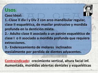 Usos:
Caso Ideal:
1.-Clase II div I y Div 2 con arco mandibular regular,
clase II esquelética, de maxilar protrusivo y mordida
profunda en la dentición mixta.
2.- Adulto clase II asociado a un patrón esquelético de
clase I o II asociado a mordida profunda que requiera
extracciones.
3.- Enderezamiento de molares inclinados
mesialmente por perdida de dientes adyacentes.
Contraindicado: crecimiento vertical, altura facial inf.
Aumentada, mordidas abiertas dentales y esqueléticas
14

 