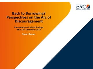 Back to Borrowing?
Perspectives on the Arc of
Discouragement
Presentation of initial findings
BBA 18th December 2013
Stuart Fraser
 