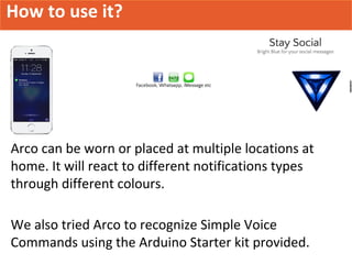 How to use it?
Arco can be worn or placed at multiple locations at
home. It will react to different notifications types
through different colours.
We also tried Arco to recognize Simple Voice
Commands using the Arduino Starter kit provided.
 