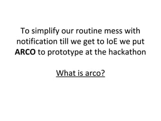 To simplify our routine mess with
notification till we get to IoE we put
ARCO to prototype at the hackathon
What is arco?
 