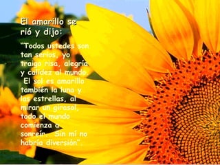 El amarillo se rió y dijo: “ Todos ustedes son tan serios, yo traigo risa, alegría y calidez al mundo.  El sol es amarillo también la luna y las estrellas, al mirar un girasol, todo el mundo comienza a sonreír.  Sin m í  no habría diversión”.   