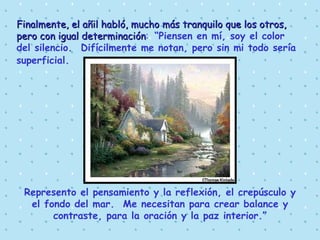 Finalmente, el añil habló, mucho más tranquilo que los otros, pero con igual determinación :  “Piensen en mí, soy el color del silencio.  Difícilmente me notan, pero sin mi todo sería superficial.   Represento el pensamiento y la reflexión, el crepúsculo y el fondo del mar.  Me necesitan para crear balance y contraste, para la oración y la paz interior.” 