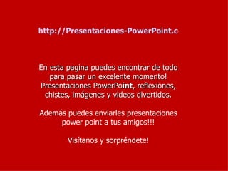 http://Presentaciones-PowerPoint.com/
En esta pagina puedes encontrar de todo
para pasar un excelente momento!
Presentaciones PowerPoint, reflexiones,
chistes, imágenes y videos divertidos.
Además puedes enviarles presentaciones
power point a tus amigos!!!
Visítanos y sorpréndete!