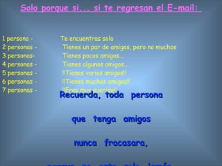 Solo porque si... si te regresan el E-mail:  1 persona -  Te encuentras solo  2 personas -   Tienes un par de amigos, pero no muchos  3 personas-   Tienes pocos amigos...  4 personas -  Tienes algunos amigos...  5 personas -   !!Tienes varios amigos!!  6 personas -   !!Tienes muchos amigos!!  7 personas -   !!Eres muy querido!!  Recuerda, toda  persona que  tenga  amigos n unca  fracasara, porque  no  esta  solo   jamás. 