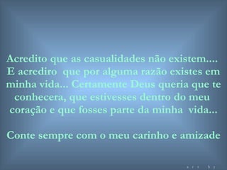 Acredito que as casualidades não existem....  E acrediro  que por alguma razão existes em minha vida... Certamente Deus queria que te conhecera, que estivesses dentro do meu  coração e que fosses parte da minha  vida... Conte sempre com o meu carinho e amizade art by mf 
