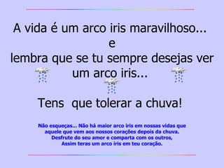 A vida é um arco iris maravilhoso...  e lembra que se tu sempre desejas ver um arco iris...  Tens  que tolerar a chuva!  Não esqueças... Não há maior arco iris em nossas vidas   que aquele que vem aos nossos corações depois da chuva. Desfrute do seu amor e comparta com os outros, Assim teras um arco íris em teu coração. 