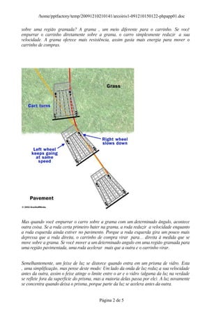 /home/pptfactory/temp/20091210210141/arcoiris1-091210150122-phpapp01.doc

sobre uma região gramada? A grama ‚ um meio diferente para o carrinho. Se você
empurrar o carrinho diretamente sobre a grama, o carro simplesmente reduzir a sua
velocidade. A grama oferece mais resistência, assim gasta mais energia para mover o
carrinho de compras.




Mas quando você empurrar o carro sobre a grama com um determinado ângulo, acontece
outra coisa. Se a roda certa primeiro bater na grama, a roda reduzir a velocidade enquanto
a roda esquerda ainda estiver no pavimento. Porque a roda esquerda gira um pouco mais
depressa que a roda direita, o carrinho de compra virar para… direita à medida que se
move sobre a grama. Se você mover a um determinado angulo em uma região gramada para
uma região pavimentada, uma roda acelerar mais que a outra e o carrinho virar.


Semelhantemente, um feixe de luz se distorce quando entra em um prisma de vidro. Esta
‚ uma simplificação, mas pense deste modo: Um lado da onda de luz reduz a sua velocidade
antes da outra, assim o feixe atinge o limite entre o ar e o vidro (alguma da luz na verdade
se reflete fora da superfície do prisma, mas a maioria delas passa por ele). A luz novamente
se concentra quando deixa o prisma, porque parte da luz se acelera antes da outra.


                                          Página 2 de 5
 