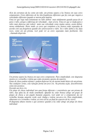 /home/pptfactory/temp/20091210210141/arcoiris1-091210150122-phpapp01.doc

Al‚m da curvatura da luz como um todo, um prisma separa a luz branca em suas cores
componentes. Cores diferentes de luz têm freqüências diferentes que faz com que viagem a
velocidades diferentes quando se movem pela matéria.
Uma cor que viaja mais lentamente no vidro dobrar mais nitidamente quando passa do ar
para o vidro, porque a diferença de velocidade ‚ mais severa. Uma cor que se muda para o
vidro mais depressa não reduzir tanto sua velocidade como muitas outras, assim dobrar
menos nitidamente. Deste modo, as cores que compõem a luz branca estão separadas de
acordo com sua frequência quando eles atravessarem o vidro. Se o vidro dobra a luz duas
vezes, como em um prisma, você pode ver as cores separadas mais facilmente. Isto
‚ chamado dispersão.




Um prisma separa luz branca em suas cores componente. Para simplicidade, este diagrama
mostra s¢ o vermelho e violeta que estão em pontos opostos do espectro.
Gotas de chuva podem refratar e podem dispersar luz do mesmo modo básico de um prisma.
Nas condições certas, esta refração forma um arco-¡ris. Na próxima seção, descobriremos
como isto acontece.
Fazendo um Arco-¡ris
Um pingo de chuva individual tem uma forma diferente e consistência que um prisma de
vidro, mas afeta luz de modo semelhante. Quando luz solar branca atinge um grupo de
pingos de chuva a um angulo bastante pequeno, você pode ver o componente da cor
vermelha, laranja, amarela, verde, azul, ¡índigo e violeta, um arco-¡ris. Para simplicidade,
olharemos só o vermelho e violeta, as cores de luz ao final do espectro de luz visível.
O diagrama abaixo mostra o que acontece quando a luz solar atinge um pingo de chuva
individual.




                                          Página 3 de 5
 