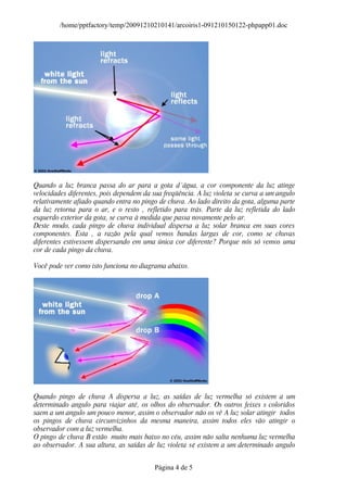 /home/pptfactory/temp/20091210210141/arcoiris1-091210150122-phpapp01.doc




Quando a luz branca passa do ar para a gota d´água, a cor componente da luz atinge
velocidades diferentes, pois dependem da sua freqüência. A luz violeta se curva a um angulo
relativamente afiado quando entra no pingo de chuva. Ao lado direito da gota, alguma parte
da luz retorna para o ar, e o resto ‚ refletido para trás. Parte da luz refletida do lado
esquerdo exterior da gota, se curva à medida que passa novamente pelo ar.
Deste modo, cada pingo de chuva individual dispersa a luz solar branca em suas cores
componentes. Esta ‚ a razão pela qual vemos bandas largas de cor, como se chuvas
diferentes estivessem dispersando em uma única cor diferente? Porque nós só vemos uma
cor de cada pingo da chuva.

Você pode ver como isto funciona no diagrama abaixo.




Quando pingo de chuva A dispersa a luz, as saídas de luz vermelha só existem a um
determinado angulo para viajar até‚ os olhos do observador. Os outros feixes s coloridos
saem a um angulo um pouco menor, assim o observador não os vê A luz solar atingir todos
os pingos de chuva circunvizinhos da mesma maneira, assim todos eles vão atingir o
observador com a luz vermelha.
O pingo de chuva B estão muito mais baixo no céu, assim não salta nenhuma luz vermelha
ao observador. A sua altura, as saídas de luz violeta s¢ existem a um determinado angulo


                                          Página 4 de 5
 