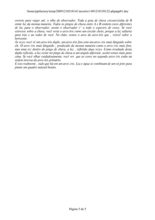 /home/pptfactory/temp/20091210210141/arcoiris1-091210150122-phpapp01.doc

correto para viajar até‚ o olho do observador. Toda a gota de chuva circunvizinha de B
emite luz da mesma maneira. Todos os pingos de chuva entre A e B emitem cores diferentes
de luz para o observador, assim o observador vˆ o todo o espectro de cores. Se você
estivesse sobre a chuva, você veria o arco-íris como um circulo cheio, porque a luz saltaria
para trás e ao redor de você. No chão, vemos o arco do arco-íris que ‚ visível sobre o
horizonte.
Às vezes você vê um arco-íris duplo, um arco-íris fino com um arco-¡ris mais lânguido sobre
ele. O arco-¡ris mais lânguido ‚ produzido da mesma maneira como o arco-¡ris mais fino,
mas uma vez dentro do pingo de chuva, a luz ‚ refletido duas vezes. Como resultado desta
dupla reflexão, a luz existe no pingo de chuva a um angulo diferente, assim vemos mais para
cima. Se você olhar cuidadosamente, você ver que as cores no segundo arco-¡ris estão na
ordem inversa do arco-íris primário.
E isso realmente ‚ tudo que há em um arco-¡ris. Luz e água se combinam de um só jeito para
pintar um quadro natural bonito.




                                          Página 5 de 5
 