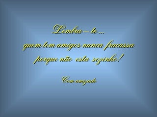 Lembra – te ...  quem tem amigos  n unca  fracassa porque não  esta  sozinho! Com amizade 