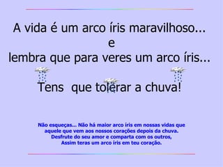 A vida é um arco íris maravilhoso...  e lembra que para veres um arco íris...  Tens  que tolerar a chuva!  Não esqueças... Não há maior arco íris em nossas vidas   que aquele que vem aos nossos corações depois da chuva. Desfrute do seu amor e comparta com os outros, Assim teras um arco íris em teu coração. 